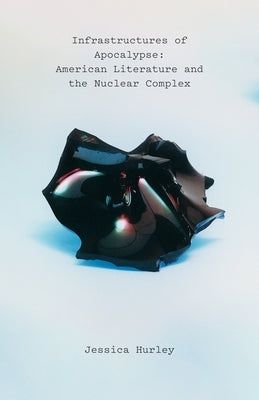 Infrastructures of Apocalypse: American Literature and the Nuclear Complex by Hurley, Jessica