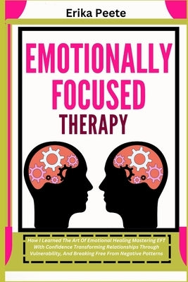 Emotionally Focused Therapy: How I Learned The Art Of Emotional Healing Mastering EFT With Confidence Transforming Relationships Through Vulnerability by Peete, Erika