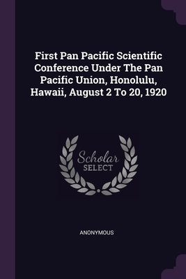 First Pan Pacific Scientific Conference Under The Pan Pacific Union, Honolulu, Hawaii, August 2 To 20, 1920 by Anonymous