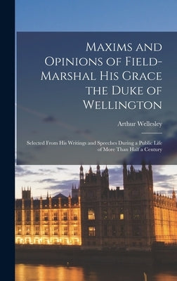 Maxims and Opinions of Field-Marshal His Grace the Duke of Wellington: Selected From His Writings and Speeches During a Public Life of More Than Half by Wellesley, Arthur