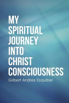 My Spiritual Journey into Christ Consciousness by Esquibel, Gilbert Andres