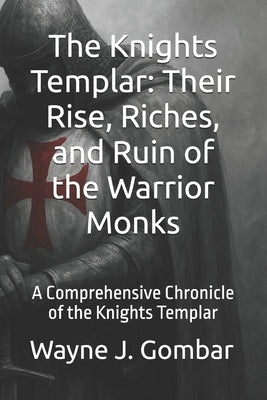 The Knights Templar: Their Rise, Riches, and Ruin of the Warrior Monks: A Comprehensive Chronicle of the Knights Templar by Gombar, Wayne Joseph