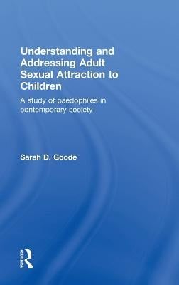 Understanding and Addressing Adult Sexual Attraction to Children: A Study of Paedophiles in Contemporary Society by Goode, Sarah