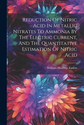 Reduction Of Nitric Acid In Metallic Nitrates To Ammonia By The Electric Current, And The Quantitative Estimation Of Nitric Acid by Easton, William Hastings