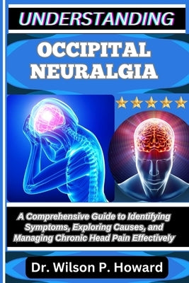 Understanding Occipital Neuralgia: A Comprehensive Guide to Identifying Symptoms, Exploring Causes, and Managing Chronic Head Pain Effectively by P. Howard, Wilson