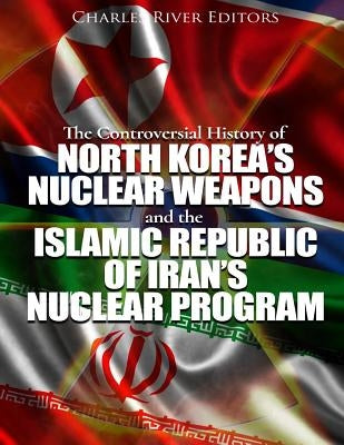 The Controversial History of North Korea's Nuclear Weapons and the Islamic Republic of Iran's Nuclear Program by Charles River Editors