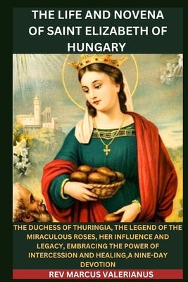 The Life and Novena of Saint Elizabeth of Hungary: The Duchess of Thuringia, The Legend Of The Miraculous Roses, Her Influence and Legacy, Embracing T by Valerianus, Marcus