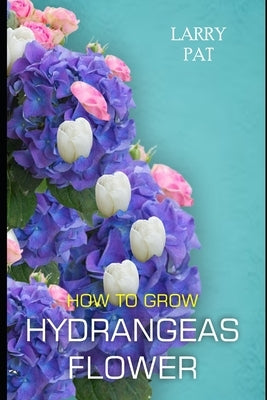 How to Grow Hydrangeas Flower: The beginners guide to growing, caring and harvesting hydrangeas at home and garden plus beautiful varieties by Pat, Larry