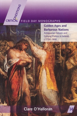 Golden Ages and Barbarous Nations: Antiquarian Debate and Cultural Politics in Ireland, C.1750-1800 by O'Halloran, Clare