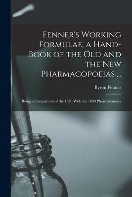 Fenner's Working Formulae, a Hand-Book of the Old and the New Pharmacopoeias ...: Being a Comparison of the 1870 With the 1880 Pharmacopoeia by Fenner, Byron