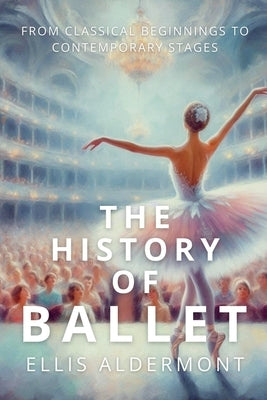 The History of Ballet: From Classical Beginnings to Contemporary Stages by Aldermont, Ellis