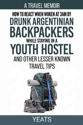 How to React When Woken at 3am by Drunk Argentinian Backpackers While Staying in a Youth Hostel and Other Lesser Known Travel Tips by Yeats