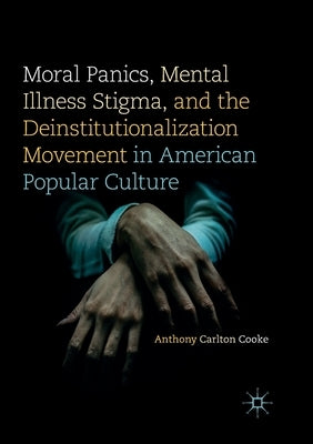 Moral Panics, Mental Illness Stigma, and the Deinstitutionalization Movement in American Popular Culture by Cooke, Anthony Carlton