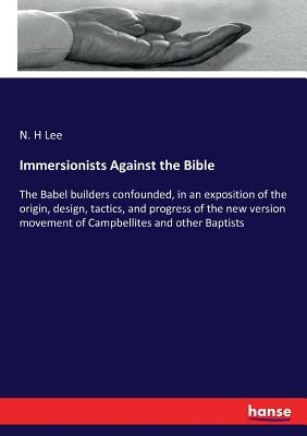 Immersionists Against the Bible: The Babel builders confounded, in an exposition of the origin, design, tactics, and progress of the new version movem by Lee, N. H.