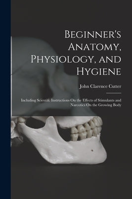 Beginner's Anatomy, Physiology, and Hygiene: Including Scientifc Instructions On the Effects of Stimulants and Narcotics On the Growing Body by Cutter, John Clarence