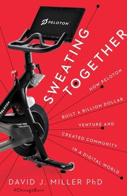 Sweating Together: How Peloton Built a Billion Dollar Venture and Created Community in a Digital World by Miller, David J.