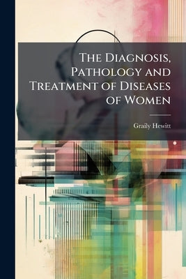 The Diagnosis, Pathology and Treatment of Diseases of Women by Hewitt, Graily