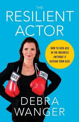 The Resilient Actor: How to Kick Ass in the Business (Without It Kicking Your Ass) by Wanger, Debra
