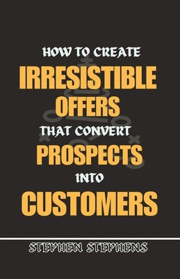 How to Create Irresistible Offers That Convert Prospects Into Customers by Stephens, Stephen