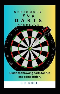 Seriously Fun Darts Handbook: Guide to throwing darts for fun and competition by Sohl, G. D.