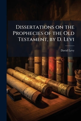 Dissertations on the Prophecies of the Old Testament, by D. Levi: Containing all Such Prophecies as are Applicable to the Coming of the Messiah, the R by Levy, David