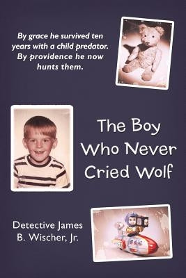 The Boy Who Never Cried Wolf: By Grace He Survived Ten Years with a Child Predator. by Providence He Now Hunts Them by Wischer, Detective James B., Jr.