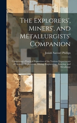 The Explorers', Miners', and Metallurgists' Companion: Comprising a Practical Exposition of the Various Departments of Geology, Exploration, Mining, E by Phillips, Josiah Samuel