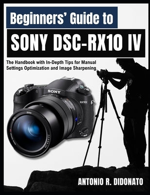 Beginners' Guide to Sony DSC-RX10 IV: The Handbook with In-Depth Tips for Manual Settings Optimization and Image Sharpening by Didonato, Antonio R.