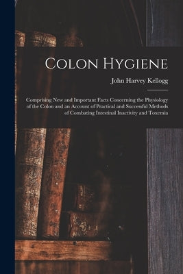 Colon Hygiene: Comprising New and Important Facts Concerning the Physiology of the Colon and an Account of Practical and Successful M by Kellogg, John Harvey