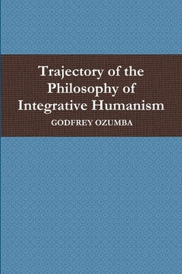 Trajectory of the Philosophy of Integrative Humanism by Ozumba, Godfrey