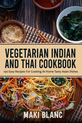 Vegetarian Indian And Thai Cookbook: 140 Easy Recipes For Cooking At Home Tasty Asian Dishes by Blanc, Maki