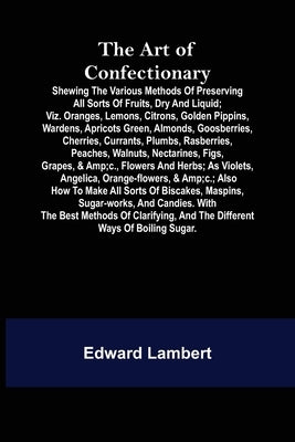 The Art of Confectionary; Shewing the Various Methods of Preserving All Sorts of Fruits, Dry and Liquid; viz. Oranges, Lemons, Citrons, Golden Pippins by Lambert, Edward