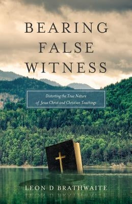 Bearing False Witness: Distorting the True Nature of Jesus Christ and Christian Teachings by Brathwaite, Leon D.
