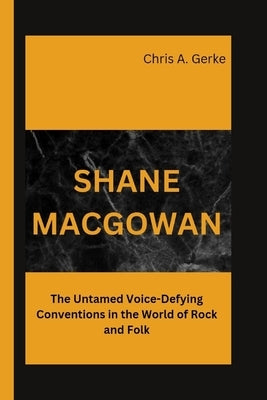 Shane Macgowan: The Untamed Voice-Defying Conventions in the World of Rock and Folk by A. Gerke, Chris