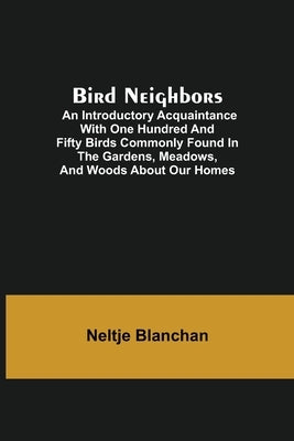 Bird Neighbors; An Introductory Acquaintance with One Hundred and Fifty Birds Commonly Found in the Gardens, Meadows, and Woods About Our Homes by Blanchan, Neltje