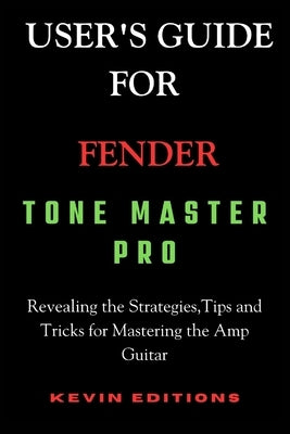 User's Guide For Fender Tone Master Pro: Revealing the Strategies, Tips and Tricks for Mastering the Amp Guitar by Editions, Kevin