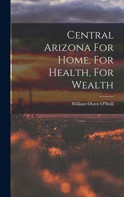 Central Arizona For Home, For Health, For Wealth by O'Neill, William Owen