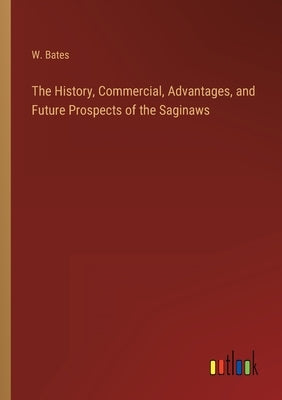 The History, Commercial, Advantages, and Future Prospects of the Saginaws by Bates, W.