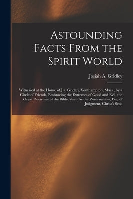 Astounding Facts From the Spirit World: Witnessed at the House of J.a. Gridley, Southampton, Mass., by a Circle of Friends, Embracing the Extremes of by Gridley, Josiah A.