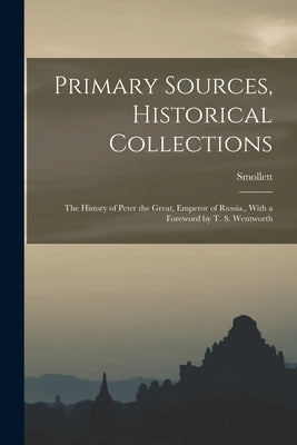 Primary Sources, Historical Collections: The History of Peter the Great, Emperor of Russia., With a Foreword by T. S. Wentworth by Smollett