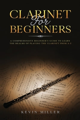 Clarinet for Beginners: A Comprehensive Beginner's Guide to Learn the Realms of Playing the Clarinet from A-Z by Miller, Kevin