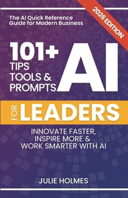 101+ AI Tips, Tools and Prompts for Leaders: Innovate Faster, Inspire More & Work Smarter with Artificial Intelligence by Holmes, Julie