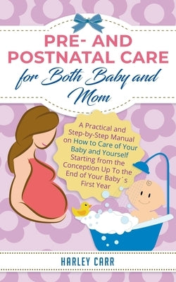 Pre and Postnatal care for Both Baby and Mom: A Practical and Step-by-Step Manual on How to Care of Your Baby and Yourself Starting from the Conceptio by Carr, Harley