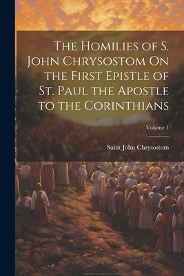 The Homilies of S. John Chrysostom On the First Epistle of St. Paul the Apostle to the Corinthians; Volume 1 by Chrysostom, Saint John