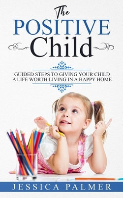 The Positive Child: Guided Steps To Giving Your Child A Life Worth Living In A Happy Home by Palmer, Jessica