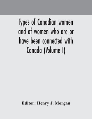 Types Of Canadian Women And Of Women Who Are Or Have Been Connected With Canada (Volume I) by Henry J Morgan