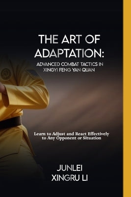 The Art of Adaptation: Advanced Combat Tactics in Xingyi Feng Yan Quan: Learn to Adjust and React Effectively to Any Opponent or Situation by Xingru Li, Junlei