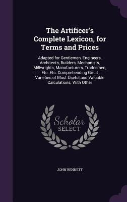 The Artificer's Complete Lexicon, for Terms and Prices: Adapted for Gentlemen, Engineers, Architects, Builders, Mechanists, Millwrights, Manufacturers by Bennett, John