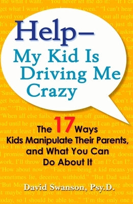 Help--My Kid Is Driving Me Crazy: The 17 Ways Kids Manipulate Their Parents, and What You Can Do About It by Swanson, David