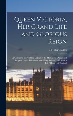 Queen Victoria, her Grand Life and Glorious Reign; a Complete Story of the Career of the Marvelous Queen and Empress, and a Life of the new King, Edwa by Ed, Coulter John